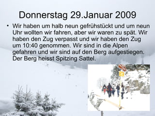 Donnerstag 29.Januar 2009 Wir haben um halb neun gefrühstückt und um neun Uhr wollten wir fahren, aber wir waren zu spät. Wir haben den Zug verpasst und wir haben den Zug um 10:40 genommen. Wir sind in die Alpen gefahren und wir sind auf den Berg aufgestiegen. Der Berg heisst Spitzing Sattel.  