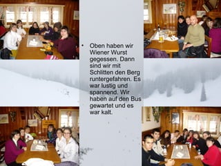 Oben haben wir Wiener Wurst gegessen. Dann sind wir mit Schlitten den Berg runtergefahren. Es war lustig und spannend. Wir haben auf den Bus gewartet und es war kalt.  