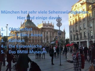 München hat sehr viele Sehenswürdigkeiten.
Hier sind einige davon:
1. Oktoberfest
2. Die Allianz Arena
3. Rathaus
4. Die Frauenkirche
5. Das BMW Museum
 