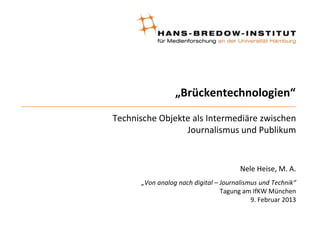 „Brückentechnologien“
Technische Objekte als Intermediäre zwischen
                 Journalismus und Publikum


                                       Nele Heise, M. A.
      „Von analog nach digital – Journalismus und Technik“
                                 Tagung am IfKW München
                                           9. Februar 2013
 