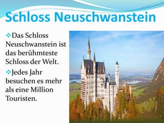 Schloss Neuschwanstein
Das Schloss
Neuschwanstein ist
das berühmteste
Schloss der Welt.
Jedes Jahr
besuchen es mehr
als eine Million
Touristen.
 
