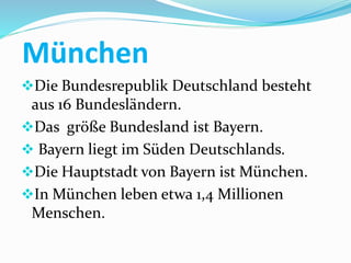 München
Die Bundesrepublik Deutschland besteht
aus 16 Bundesländern.
Das größe Bundesland ist Bayern.
 Bayern liegt im Süden Deutschlands.
Die Hauptstadt von Bayern ist München.
In München leben etwa 1,4 Millionen
Menschen.
 
