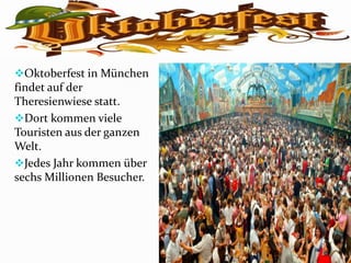 Oktoberfest in München
findet auf der
Theresienwiese statt.
Dort kommen viele
Touristen aus der ganzen
Welt.
Jedes Jahr kommen über
sechs Millionen Besucher.
 
