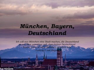 München, Bayern,
Deutschland
«Ich will aus München eine Stadt machen, die Deutschland
so zur Ehre gereichen soll, dass keiner Deutschland
kennt, wenn er nicht München gesehen hat»
-Ludwig I. von Bayern
 