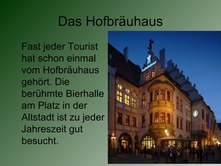 Das Hofbräuhaus
Fast jeder Tourist
hat schon einmal
vom Hofbräuhaus
gehört. Die
berühmte Bierhalle
am Platz in der
Altstadt ist zu jeder
Jahreszeit gut
besucht.
 