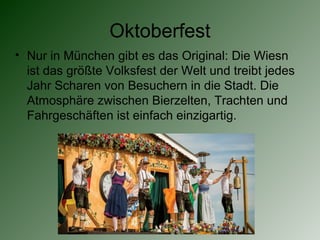 Oktoberfest
• Nur in München gibt es das Original: Die Wiesn
ist das größte Volksfest der Welt und treibt jedes
Jahr Scharen von Besuchern in die Stadt. Die
Atmosphäre zwischen Bierzelten, Trachten und
Fahrgeschäften ist einfach einzigartig.
 