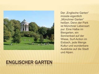 Der „Englische Garten“
müsste eigentlich
„Münchner Garten“
heißen. Denn der Park
ist Münchner Lebensart
pur: Eine Halbe im
Biergarten, ein
Sonnenbad auf der
Wiese, Surf-Action im
Eisbach, jede Menge
Kultur und wunderbare
Ausblicke auf die Stadt
und Alpen.

ENGLISCHER GARTEN

 