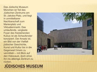 Das Jüdische Museum
München ist Teil des
Jüdischen Zentrums am
St.-Jakobs-Platz, und liegt
in unmittelbarer
Nachbarschaft zum
Marienplatz und
Viktualienmarkt. Das
umlaufende, verglaste
Foyer des freistehenden
Kubus ist als Schaufenster
konzipiert. Der Ansatz ist,
ein Bild von der Vielfalt
jüdischer Geschichte,
Kunst und Kultur bis in die
Gegenwart hinein zu
vermitteln – mit Blick auf
den Holocaust, doch ohne
ihn ins alleinige Zentrum zu
rücken.

JÜDISCHES MUSEUM

 