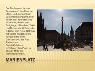 Der Marienplatz ist das
Zentrum und das Herz der
Stadt. Und ein wichtiger
Verkehrsknotenpunkt. Hier
treffen sich Touristen und
Münchner, Radler und
Fußgänger, Rikschas, Taxis
und Busse, die U-Bahn, die
S-Bahn. Das Neue Rathaus
mit seiner neugotischen
Fassade und dem
Glockenspiel, das Alte
Rathaus und
Geschäftshäuser
umrahmen den Platz, in
dessen Mitte die
Mariensäule steht.

MARIENPLATZ

 