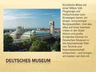 Künstliche Blitze mit
einer Million Volt,
Flugzeuge und
Hubschrauber zum
Einsteigen bereit, ein
langer, schummriger
Bergbaustollen. Und das
alles auf einer Isarinsel
mitten in der Stadt.
Kleine und große
Entdecker können im
Deutschen Museum in
die faszinierende Welt
von Technik und
Naturwissenschaft
eintauchen - und bringen
am besten viel Zeit mit.

DEUTSCHES MUSEUM

 