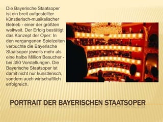 Die Bayerische Staatsoper
ist ein breit aufgestellter
künstlerisch-musikalischer
Betrieb - einer der größten
weltweit. Der Erfolg bestätigt
das Konzept der Oper: In
den vergangenen Spielzeiten
verbuchte die Bayerische
Staatsoper jeweils mehr als
eine halbe Million Besucher bei 350 Vorstellungen. Die
Bayerische Staatsoper ist
damit nicht nur künstlerisch,
sondern auch wirtschaftlich
erfolgreich.

PORTRAIT DER BAYERISCHEN STAATSOPER

 