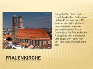 Die gotische Dom- und
Stadtpfarrkirche „Zu Unserer
Lieben Frau“ aus dem 15.
Jahrhundert ist und bleibt
das unverwechselbare
Wahrzeichen der Stadt.
Doch dass die Frauenkirche
Ruhestätte von Kaisern ist
und sogar der Teufel hier
ein- und ausgegangen sein
soll.

FRAUENKIRCHE

 