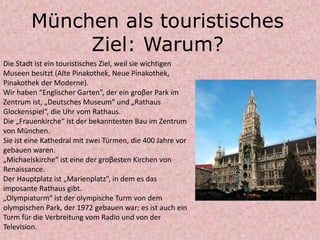 München als touristisches
Ziel: Warum?
Die Stadt ist ein touristisches Ziel, weil sie wichtigen
Museen besitzt (Alte Pinakothek, Neue Pinakothek,
Pinakothek der Moderne).
Wir haben “Englischer Garten”, der ein groβer Park im
Zentrum ist, „Deutsches Museum“ und „Rathaus
Glockenspiel“, die Uhr vom Rathaus.
Die „Frauenkirche“ ist der bekanntesten Bau im Zentrum
von München.
Sie ist eine Kathedral mit zwei Türmen, die 400 Jahre vor
gebauen waren.
„Michaelskirche“ ist eine der groβesten Kirchen von
Renaissance.
Der Hauptplatz ist „Marienplatz”, in dem es das
imposante Rathaus gibt.
„Olympiaturm“ ist der olympische Turm von dem
olympischen Park, der 1972 gebauen war; es ist auch ein
Turm für die Verbreitung vom Radio und von der
Television.
 
