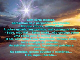Com certa tristeza,  aproximou-se e perguntou docemente:  - Por que choras, minha filha?  A pobre estrela, aos prantos, mal conseguia falar :  - Sabe, meu Pai... Estou triste...não consigo achar uma razão para a minha existência... O sol, com toda a sua magnitude, fornece calor, luz e energia às pessoas...  As estrelas cadentes, incentivam paixões e sonhos...  Os cometas, geram dúvidas e mistérios...  E eu, aqui... parada...  