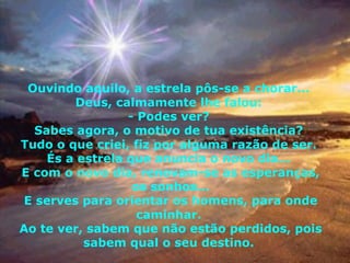 Ouvindo aquilo, a estrela pôs-se a chorar...  Deus, calmamente lhe falou:  - Podes ver?  Sabes agora, o motivo de tua existência?  Tudo o que criei, fiz por alguma razão de ser.  És a estrela que anuncia o novo dia...  E com o novo dia, renovam-se as esperanças, os sonhos... E serves para orientar os homens, para onde caminhar.  Ao te ver, sabem que não estão perdidos, pois sabem qual o seu destino.  