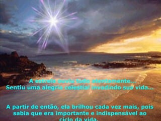 A estrela ouviu tudo atentamente...  Sentiu uma alegria celestial invadindo sua vida...  A partir de então, ela brilhou cada vez mais, pois sabia que era importante e indispensável ao ciclo da vida.  