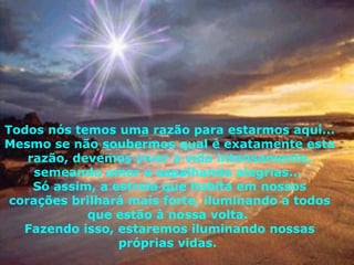 Todos nós temos uma razão para estarmos aqui... Mesmo se não soubermos qual é exatamente esta razão, devemos viver a vida intensamente, semeando amor e espalhando alegrias...  Só assim, a estrela que habita em nossos corações brilhará mais forte, iluminando a todos que estão à nossa volta.  Fazendo isso, estaremos iluminando nossas próprias vidas.  