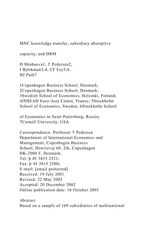 MNC knowledge transfer, subsidiary absorptive
capacity, and HRM
D Minbaeva1, T Pedersen2,
I Björkman3,4, CF Fey5,6,
HJ Park7
1Copenhagen Business School, Denmark;
2Copenhagen Business School, Denmark;
3Swedish School of Economics, Helsinki, Finland;
4INSEAD Euro-Asia Centre, France; 5Stockholm
School of Economics, Sweden; 6Stockholm School
of Economics in Saint Petersburg, Russia;
7Cornell University, USA
Correspondence: Professor T Pedersen
Department of International Economics and
Management, Copenhagen Business
School, Howitzvej 60, 2th, Copenhagen
DK-2000 F, Denmark.
Tel: þ 45 3815 2521;
Fax: þ 45 3815 2500;
E-mail: [email protected]
Received: 19 July 2001
Revised: 22 May 2002
Accepted: 20 December 2002
Online publication date: 16 October 2003
Abstract
Based on a sample of 169 subsidiaries of multinational
 