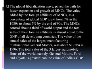 The global liberalization wave, paved the path for
faster expansion and growth of MNCs. The value
added by the foreign affiliates of MNCs, as a
percentage of global GDP grew from 5% in the
1980s to about 7% by the end of 90s. The MNCs
control about a third of world output and the total
sales of their foreign affiliates is almost equal to the
GNP of all developing countries. The value of the
annual sales of the largest manufacturing
multinational General Motors, was about $178bn in
1996. The total sales of the 3 largest automobile
firms of the world, namely, General Motors, Ford
and Toyota is greater than the value of India’s GDP.
 