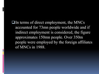 In terms of direct employment, the MNCs
accounted for 73mn people worldwide and if
indirect employment is considered, the figure
approximates 150mn people. Over 350m
people were employed by the foreign affiliates
of MNCs in 1988.
 