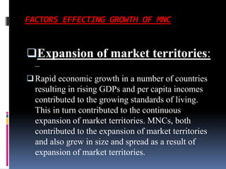 FACTORS EFFECTING GROWTH OF MNC
Expansion of market territories:
–
Rapid economic growth in a number of countries
resulting in rising GDPs and per capita incomes
contributed to the growing standards of living.
This in turn contributed to the continuous
expansion of market territories. MNCs, both
contributed to the expansion of market territories
and also grew in size and spread as a result of
expansion of market territories.
 