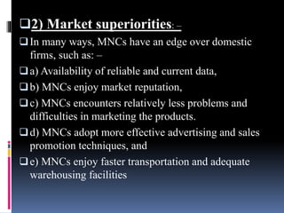 2) Market superiorities: –
In many ways, MNCs have an edge over domestic
firms, such as: –
a) Availability of reliable and current data,
b) MNCs enjoy market reputation,
c) MNCs encounters relatively less problems and
difficulties in marketing the products.
d) MNCs adopt more effective advertising and sales
promotion techniques, and
e) MNCs enjoy faster transportation and adequate
warehousing facilities
 