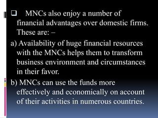  MNCs also enjoy a number of
financial advantages over domestic firms.
These are: –
a) Availability of huge financial resources
with the MNCs helps them to transform
business environment and circumstances
in their favor.
b) MNCs can use the funds more
effectively and economically on account
of their activities in numerous countries.
 