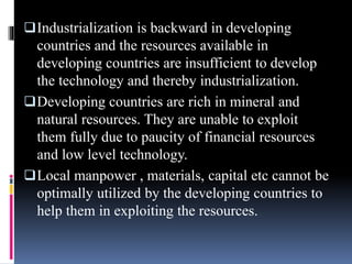 Industrialization is backward in developing
countries and the resources available in
developing countries are insufficient to develop
the technology and thereby industrialization.
Developing countries are rich in mineral and
natural resources. They are unable to exploit
them fully due to paucity of financial resources
and low level technology.
Local manpower , materials, capital etc cannot be
optimally utilized by the developing countries to
help them in exploiting the resources.
 