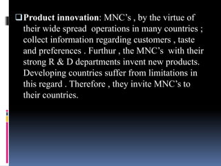 Product innovation: MNC’s , by the virtue of
their wide spread operations in many countries ;
collect information regarding customers , taste
and preferences . Furthur , the MNC’s with their
strong R & D departments invent new products.
Developing countries suffer from limitations in
this regard . Therefore , they invite MNC’s to
their countries.
 