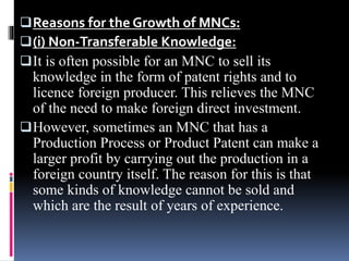 Reasons for the Growth of MNCs:
(i) Non-Transferable Knowledge:
It is often possible for an MNC to sell its
knowledge in the form of patent rights and to
licence foreign producer. This relieves the MNC
of the need to make foreign direct investment.
However, sometimes an MNC that has a
Production Process or Product Patent can make a
larger profit by carrying out the production in a
foreign country itself. The reason for this is that
some kinds of knowledge cannot be sold and
which are the result of years of experience.
 