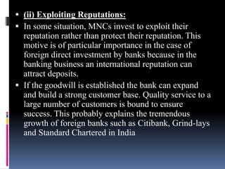  (ii) Exploiting Reputations:
 In some situation, MNCs invest to exploit their
reputation rather than protect their reputation. This
motive is of particular importance in the case of
foreign direct investment by banks because in the
banking business an international reputation can
attract deposits.
 If the goodwill is established the bank can expand
and build a strong customer base. Quality service to a
large number of customers is bound to ensure
success. This probably explains the tremendous
growth of foreign banks such as Citibank, Grind-lays
and Standard Chartered in India
 
