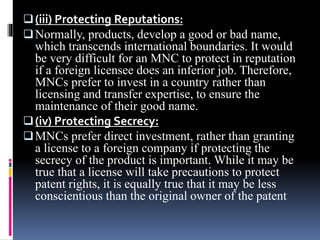 (iii) Protecting Reputations:
Normally, products, develop a good or bad name,
which transcends international boundaries. It would
be very difficult for an MNC to protect in reputation
if a foreign licensee does an inferior job. Therefore,
MNCs prefer to invest in a country rather than
licensing and transfer expertise, to ensure the
maintenance of their good name.
(iv) Protecting Secrecy:
MNCs prefer direct investment, rather than granting
a license to a foreign company if protecting the
secrecy of the product is important. While it may be
true that a license will take precautions to protect
patent rights, it is equally true that it may be less
conscientious than the original owner of the patent
 