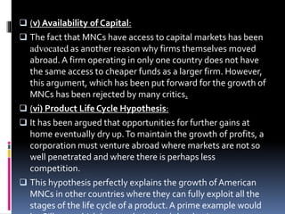  (v) Availability of Capital:
 The fact that MNCs have access to capital markets has been
advocated as another reason why firms themselves moved
abroad. A firm operating in only one country does not have
the same access to cheaper funds as a larger firm. However,
this argument, which has been put forward for the growth of
MNCs has been rejected by many critics.
 (vi) Product Life Cycle Hypothesis:
 It has been argued that opportunities for further gains at
home eventually dry up.To maintain the growth of profits, a
corporation must venture abroad where markets are not so
well penetrated and where there is perhaps less
competition.
 This hypothesis perfectly explains the growth ofAmerican
MNCs in other countries where they can fully exploit all the
stages of the life cycle of a product.A prime example would
 