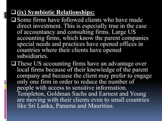 (ix) Symbiotic Relationships:
Some firms have followed clients who have made
direct investment. This is especially true in the case
of accountancy and consulting firms. Large US
accounting firms, which know the parent companies
special needs and practices have opened offices in
countries where their clients have opened
subsidiaries.
These US accounting firms have an advantage over
local firms because of their knowledge of the parent
company and because the client may prefer to engage
only one firm in order to reduce the number of
people with access to sensitive information.
Templeton, Goldman Sachs and Earnest and Young
are moving with their clients even to small countries
like Sri Lanka, Panama and Mauritius.
 