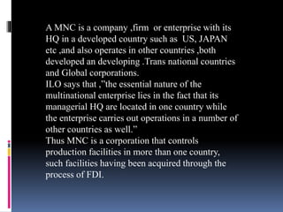 A MNC is a company ,firm or enterprise with its
HQ in a developed country such as US, JAPAN
etc ,and also operates in other countries ,both
developed an developing .Trans national countries
and Global corporations.
ILO says that ,”the essential nature of the
multinational enterprise lies in the fact that its
managerial HQ are located in one country while
the enterprise carries out operations in a number of
other countries as well.”
Thus MNC is a corporation that controls
production facilities in more than one country,
such facilities having been acquired through the
process of FDI.
 