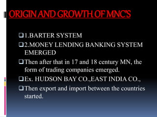 ORIGINANDGROWTHOFMNC’S
1.BARTER SYSTEM
2.MONEY LENDING BANKING SYSTEM
EMERGED
Then after that in 17 and 18 century MN, the
form of trading companies emerged.
Ex. HUDSON BAY CO.,EAST INDIA CO.,
Then export and import between the countries
started.
 