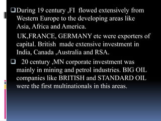 During 19 century ,FI flowed extensively from
Western Europe to the developing areas like
Asia, Africa and America.
UK,FRANCE, GERMANY etc were exporters of
capital. British made extensive investment in
India, Canada ,Australia and RSA.
 20 century ,MN corporate investment was
mainly in mining and petrol industries. BIG OIL
companies like BRITISH and STANDARD OIL
were the first multinationals in this areas.
 