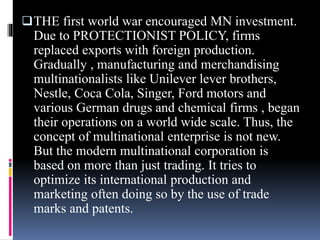 THE first world war encouraged MN investment.
Due to PROTECTIONIST POLICY, firms
replaced exports with foreign production.
Gradually , manufacturing and merchandising
multinationalists like Unilever lever brothers,
Nestle, Coca Cola, Singer, Ford motors and
various German drugs and chemical firms , began
their operations on a world wide scale. Thus, the
concept of multinational enterprise is not new.
But the modern multinational corporation is
based on more than just trading. It tries to
optimize its international production and
marketing often doing so by the use of trade
marks and patents.
 