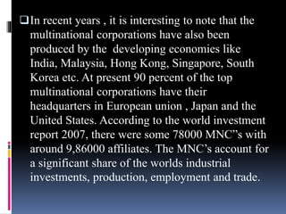 In recent years , it is interesting to note that the
multinational corporations have also been
produced by the developing economies like
India, Malaysia, Hong Kong, Singapore, South
Korea etc. At present 90 percent of the top
multinational corporations have their
headquarters in European union , Japan and the
United States. According to the world investment
report 2007, there were some 78000 MNC”s with
around 9,86000 affiliates. The MNC’s account for
a significant share of the worlds industrial
investments, production, employment and trade.
 