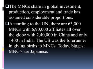 The MNCs share in global investment,
production, employment and trade has
assumed considerable proportions.
According to the UN, there are 63,000
MNCs with 6,90,000 affiliates all over
the globe with 2,40,000 in China and only
1400 in India. The US was the forerunner
in giving births to MNCs. Today, biggest
MNC’s are Japanese.
 