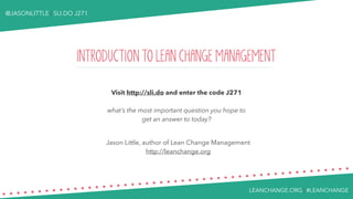 LEANCHANGE.ORG | #LEANCHANGE
@JASONLITTLE | SLI.DO J271
INTRODUCTION TO LEAN CHANGE MANAGEMENT
Visit http://sli.do and enter the code J271
what’s the most important question you hope to
get an answer to today?
Jason Little, author of Lean Change Management
http://leanchange.org
 