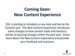 1
D2L is starting to introduce a new look and feel to the
Content tool. The New Content Experience introduces
some changes to how content looks and interacts,
similar to quizzing changes within the past year. Come
learn about the New Content Experience and provide
your feedback and reactions.
Coming Soon:
New Content Experience
 