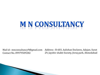 Mail id : mnconsultancy9@gmail.com
Contact No. 09979509282
Address : B-603, Aalishan Enclaves, Adajan, Surat
29, Jayshiv shakti Society, Jivraj park, Ahmedabad
 