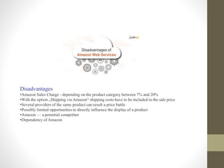 Disadvantages
•Amazon Sales Charge - depending on the product category between 7% and 20%
•With the option „Shipping via Amazon“ shipping costs have to be included in the sale price
•Several providers of the same product can result a price battle
•Possibly limited opportunities to directly influence the display of a product
•Amazon — a potential competitor
•Dependency of Amazon
 