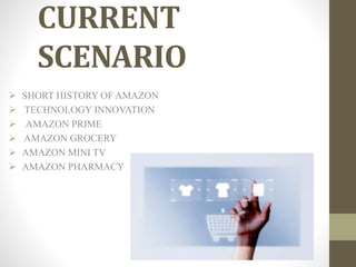 CURRENT
SCENARIO
 SHORT HISTORY OF AMAZON
 TECHNOLOGY INNOVATION
 AMAZON PRIME
 AMAZON GROCERY
 AMAZON MINI TV
 AMAZON PHARMACY
 