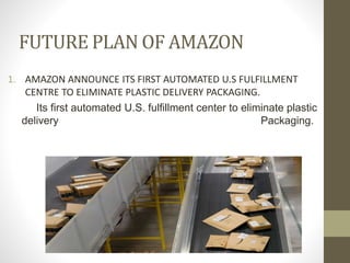 FUTURE PLAN OF AMAZON
1. AMAZON ANNOUNCE ITS FIRST AUTOMATED U.S FULFILLMENT
CENTRE TO ELIMINATE PLASTIC DELIVERY PACKAGING.
Its first automated U.S. fulfillment center to eliminate plastic
delivery Packaging.
 