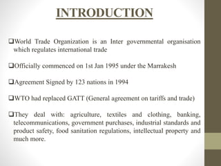 INTRODUCTION
World Trade Organization is an Inter governmental organisation
which regulates international trade
Officially commenced on 1st Jan 1995 under the Marrakesh
Agreement Signed by 123 nations in 1994
WTO had replaced GATT (General agreement on tariffs and trade)
They deal with: agriculture, textiles and clothing, banking,
telecommunications, government purchases, industrial standards and
product safety, food sanitation regulations, intellectual property and
much more.
 