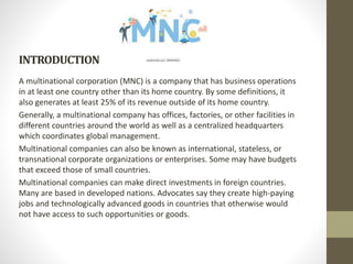 INTRODUCTION
A multinational corporation (MNC) is a company that has business operations
in at least one country other than its home country. By some definitions, it
also generates at least 25% of its revenue outside of its home country.
Generally, a multinational company has offices, factories, or other facilities in
different countries around the world as well as a centralized headquarters
which coordinates global management.
Multinational companies can also be known as international, stateless, or
transnational corporate organizations or enterprises. Some may have budgets
that exceed those of small countries.
Multinational companies can make direct investments in foreign countries.
Many are based in developed nations. Advocates say they create high-paying
jobs and technologically advanced goods in countries that otherwise would
not have access to such opportunities or goods.
 
