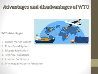 WTO Advantages:
1. Global Market Access
2. Rules-Based System
3. Dispute Resolution
4. Technical Assistance
5. Investor Confidence
6. Intellectual Property Protection
 