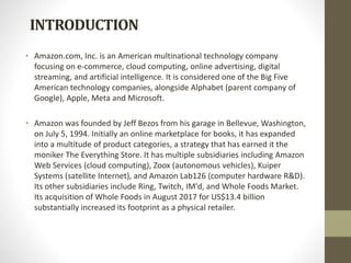 INTRODUCTION
• Amazon.com, Inc. is an American multinational technology company
focusing on e-commerce, cloud computing, online advertising, digital
streaming, and artificial intelligence. It is considered one of the Big Five
American technology companies, alongside Alphabet (parent company of
Google), Apple, Meta and Microsoft.
• Amazon was founded by Jeff Bezos from his garage in Bellevue, Washington,
on July 5, 1994. Initially an online marketplace for books, it has expanded
into a multitude of product categories, a strategy that has earned it the
moniker The Everything Store. It has multiple subsidiaries including Amazon
Web Services (cloud computing), Zoox (autonomous vehicles), Kuiper
Systems (satellite Internet), and Amazon Lab126 (computer hardware R&D).
Its other subsidiaries include Ring, Twitch, IM'd, and Whole Foods Market.
Its acquisition of Whole Foods in August 2017 for US$13.4 billion
substantially increased its footprint as a physical retailer.
 